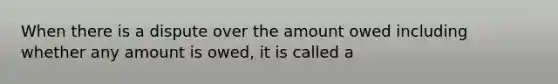 When there is a dispute over the amount owed including whether any amount is owed, it is called a