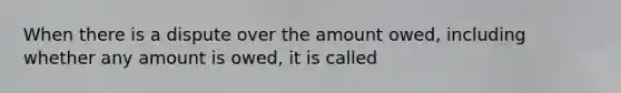 When there is a dispute over the amount owed, including whether any amount is owed, it is called