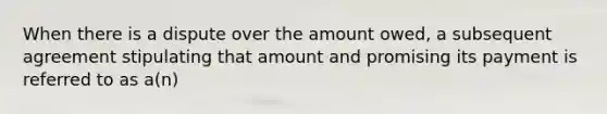 When there is a dispute over the amount owed, a subsequent agreement stipulating that amount and promising its payment is referred to as a(n)