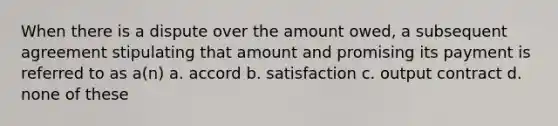 When there is a dispute over the amount owed, a subsequent agreement stipulating that amount and promising its payment is referred to as a(n) a. accord b. satisfaction c. output contract d. none of these