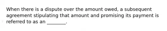 When there is a dispute over the amount owed, a subsequent agreement stipulating that amount and promising its payment is referred to as an ________.