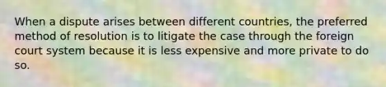 When a dispute arises between different countries, the preferred method of resolution is to litigate the case through the foreign court system because it is less expensive and ​more private to do so.