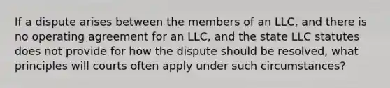 If a dispute arises between the members of an LLC, and there is no operating agreement for an LLC, and the state LLC statutes does not provide for how the dispute should be resolved, what principles will courts often apply under such circumstances?