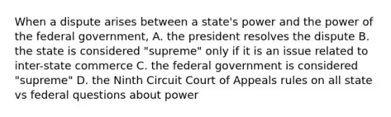 When a dispute arises between a state's power and the power of the federal government, A. the president resolves the dispute B. the state is considered "supreme" only if it is an issue related to inter-state commerce C. the federal government is considered "supreme" D. the Ninth Circuit Court of Appeals rules on all state vs federal questions about power