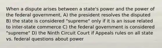 When a dispute arises between a state's power and the power of the federal government, A) the president resolves the disputed B) the state is considered "supreme" only if it is an issue related to inter-state commerce C) the federal government is considered "supreme" D) the Ninth Circuit Court if Appeals rules on all state vs. federal questions about power