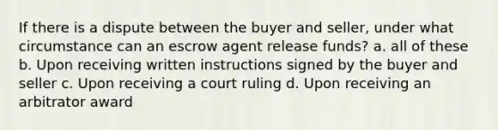 If there is a dispute between the buyer and seller, under what circumstance can an escrow agent release funds? a. all of these b. Upon receiving written instructions signed by the buyer and seller c. Upon receiving a court ruling d. Upon receiving an arbitrator award