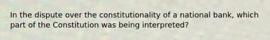 In the dispute over the constitutionality of a national bank, which part of the Constitution was being interpreted?