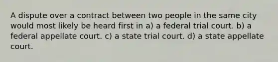 A dispute over a contract between two people in the same city would most likely be heard first in a) a federal trial court. b) a federal appellate court. c) a state trial court. d) a state appellate court.