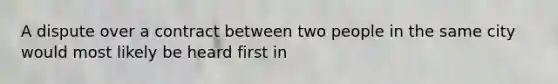 A dispute over a contract between two people in the same city would most likely be heard first in