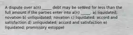 A dispute over a(n) _____ debt may be settled for less than the full amount if the parties enter into a(n) _____. a) liquidated; novation b) unliquidated; novation c) liquidated; accord and satisfaction d) unliquidated; accord and satisfaction e) liquidated; promissory estoppel