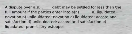 A dispute over a(n) _____ debt may be settled for less than the full amount if the parties enter into a(n) _____. a) liquidated; novation b) unliquidated; novation c) liquidated; accord and satisfaction d) unliquidated; accord and satisfaction e) liquidated; promissory estoppel