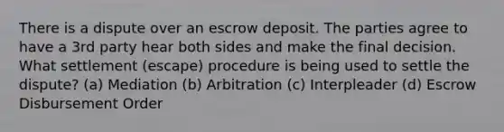 There is a dispute over an escrow deposit. The parties agree to have a 3rd party hear both sides and make the final decision. What settlement (escape) procedure is being used to settle the dispute? (a) Mediation (b) Arbitration (c) Interpleader (d) Escrow Disbursement Order