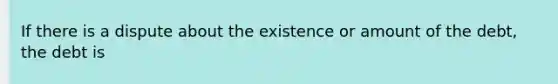 If there is a dispute about the existence or amount of the debt, the debt is