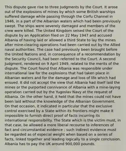 This dispute gave rise to three Judgments by the Court. It arose out of the explosions of mines by which some British warships suffered damage while passing through the Corfu Channel in 1946, in a part of the Albanian waters which had been previously swept. The ships were severely damaged and members of the crew were killed. The United Kingdom seised the Court of the dispute by an Application filed on 22 May 1947 and accused Albania of having laid or allowed a third State to lay the mines after mine-clearing operations had been carried out by the Allied naval authorities. The case had previously been brought before the United Nations and, in consequence of a recommendation by the Security Council, had been referred to the Court. A second Judgment, rendered on 9 April 1949, related to the merits of the dispute. The Court found that Albania was responsible under international law for the explosions that had taken place in Albanian waters and for the damage and loss of life which had ensued. It did not accept the view that Albania had itself laid the mines or the purported connivance of Albania with a mine-laying operation carried out by the Yugoslav Navy at the request of Albania. On the other hand, it held that the mines could not have been laid without the knowledge of the Albanian Government. On that occasion, it indicated in particular that the exclusive control exercised by a State within its frontiers might make it impossible to furnish direct proof of facts incurring its international responsibility. The State which is the victim must, in that case, be allowed a more liberal recourse to inferences of fact and circumstantial evidence ; such indirect evidence must be regarded as of especial weight when based on a series of facts, linked together and leading logically to a single conclusion. Albania has to pay the UK around 900,000 pounds.