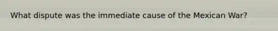 What dispute was the immediate cause of the Mexican War?