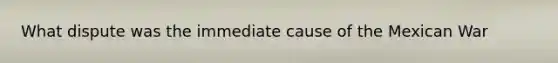What dispute was the immediate cause of the Mexican War