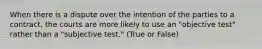 When there is a dispute over the intention of the parties to a contract, the courts are more likely to use an "objective test" rather than a "subjective test." (True or False)