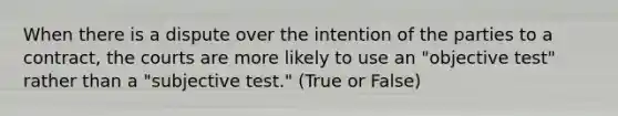 When there is a dispute over the intention of the parties to a contract, the courts are more likely to use an "objective test" rather than a "subjective test." (True or False)