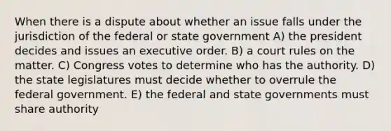 When there is a dispute about whether an issue falls under the jurisdiction of the federal or state government A) the president decides and issues an executive order. B) a court rules on the matter. C) Congress votes to determine who has the authority. D) the state legislatures must decide whether to overrule the federal government. E) the federal and state governments must share authority