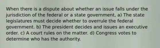 When there is a dispute about whether an issue falls under the jurisdiction of the federal or a state government, a) The state legislatures must decide whether to overrule the federal government. b) The president decides and issues an executive order. c) A court rules on the matter. d) Congress votes to determine who has the authority.