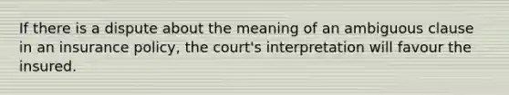 If there is a dispute about the meaning of an ambiguous clause in an insurance policy, the court's interpretation will favour the insured.