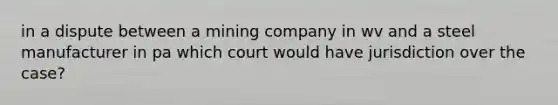 in a dispute between a mining company in wv and a steel manufacturer in pa which court would have jurisdiction over the case?