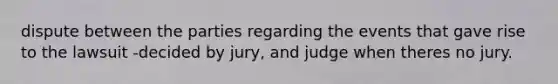 dispute between the parties regarding the events that gave rise to the lawsuit -decided by jury, and judge when theres no jury.