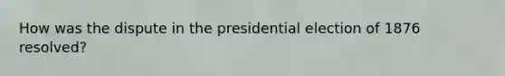 How was the dispute in the presidential election of 1876 resolved?