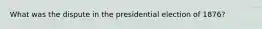 What was the dispute in the presidential election of 1876?