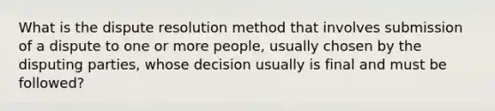 What is the dispute resolution method that involves submission of a dispute to one or more people, usually chosen by the disputing parties, whose decision usually is final and must be followed?