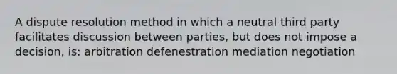 A dispute resolution method in which a neutral third party facilitates discussion between parties, but does not impose a decision, is: arbitration defenestration mediation negotiation