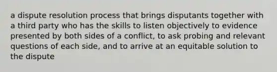 a dispute resolution process that brings disputants together with a third party who has the skills to listen objectively to evidence presented by both sides of a conflict, to ask probing and relevant questions of each side, and to arrive at an equitable solution to the dispute