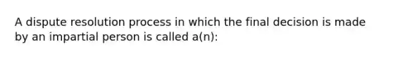 A dispute resolution process in which the final decision is made by an impartial person is called a(n):