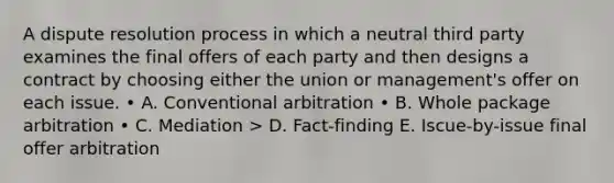 A dispute resolution process in which a neutral third party examines the final offers of each party and then designs a contract by choosing either the union or management's offer on each issue. • A. Conventional arbitration • B. Whole package arbitration • C. Mediation > D. Fact-finding E. Iscue-by-issue final offer arbitration