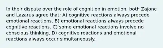 In their dispute over the role of cognition in emotion, both Zajonc and Lazarus agree that: A) cognitive reactions always precede emotional reactions. B) emotional reactions always precede cognitive reactions. C) some emotional reactions involve no conscious thinking. D) cognitive reactions and emotional reactions always occur simultaneously.