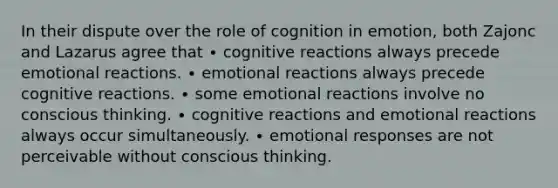 In their dispute over the role of cognition in emotion, both Zajonc and Lazarus agree that ∙ cognitive reactions always precede emotional reactions. ∙ emotional reactions always precede cognitive reactions. ∙ some emotional reactions involve no conscious thinking. ∙ cognitive reactions and emotional reactions always occur simultaneously. ∙ emotional responses are not perceivable without conscious thinking.