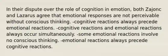 In their dispute over the role of cognition in emotion, both Zajonc and Lazarus agree that emotional responses are not perceivable without conscious thinking. -cognitive reactions always precede emotional reactions. -cognitive reactions and emotional reactions always occur simultaneously. -some emotional reactions involve no conscious thinking. -emotional reactions always precede cognitive reactions.