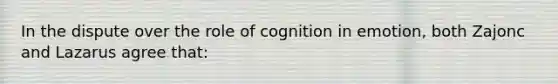 In the dispute over the role of cognition in emotion, both Zajonc and Lazarus agree that: