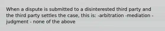 When a dispute is submitted to a disinterested third party and the third party settles the case, this is: -arbitration -mediation - judgment - none of the above