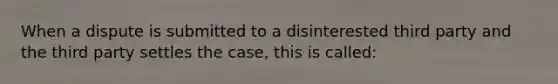 When a dispute is submitted to a disinterested third party and the third party settles the case, this is called: