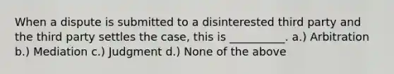 When a dispute is submitted to a disinterested third party and the third party settles the case, this is __________. a.) Arbitration b.) Mediation c.) Judgment d.) None of the above