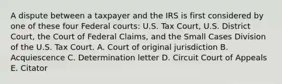 A dispute between a taxpayer and the IRS is first considered by one of these four Federal courts: U.S. Tax Court, U.S. District Court, the Court of Federal Claims, and the Small Cases Division of the U.S. Tax Court. A. Court of original jurisdiction B. Acquiescence C. Determination letter D. Circuit Court of Appeals E. Citator