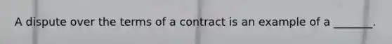 A dispute over the terms of a contract is an example of a _______.