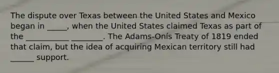 The dispute over Texas between the United States and Mexico began in _____, when the United States claimed Texas as part of the ___________ ________. The Adams-Onís Treaty of 1819 ended that claim, but the idea of acquiring Mexican territory still had ______ support.