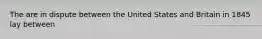 The are in dispute between the United States and Britain in 1845 lay between