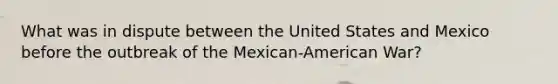 What was in dispute between the United States and Mexico before the outbreak of the Mexican-American War?