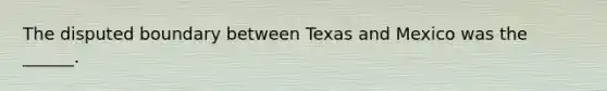 The disputed boundary between Texas and Mexico was the ______.