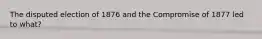 The disputed election of 1876 and the Compromise of 1877 led to what?