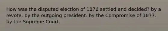 How was the disputed election of 1876 settled and decided? by a revote. by the outgoing president. by the Compromise of 1877. by the Supreme Court.