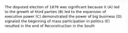 The disputed election of 1876 was significant because it (A) led to the growth of third parties (B) led to the expansion of executive power (C) demonstrated the power of big business (D) signaled the beginning of mass participation in politics (E) resulted in the end of Reconstruction in the South